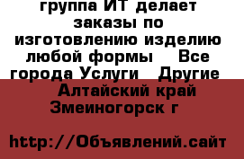 группа ИТ делает заказы по изготовлению изделию любой формы  - Все города Услуги » Другие   . Алтайский край,Змеиногорск г.